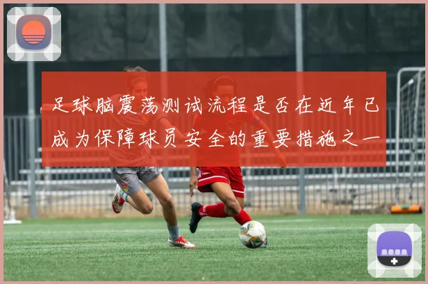 足球脑震荡测试流程是否在近年已成为保障球员安全的重要措施之一